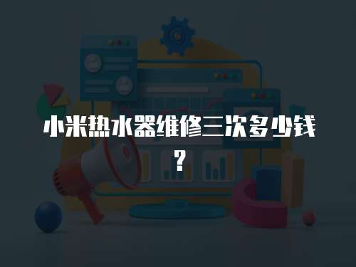 小米熱水器維修三次多少錢？
