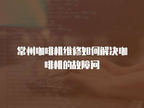 常州咖啡機維修如何解決咖啡機的故障問