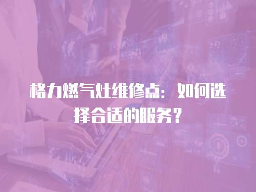格力燃氣灶維修點：如何選擇合適的服務？