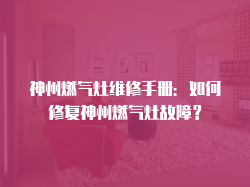 神州燃氣灶維修手冊：如何修復神州燃氣灶故障？