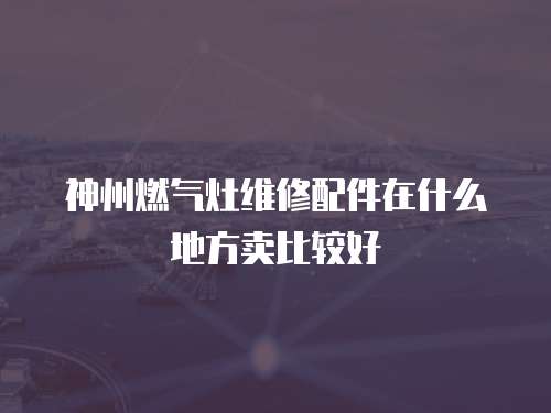 神州燃氣灶維修配件在什么地方賣比較好