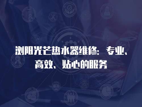 瀏陽光芒熱水器維修：專業、高效、貼心的服務