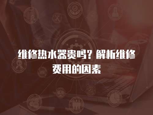 維修熱水器貴嗎？解析維修費用的因素