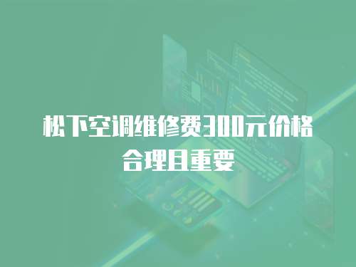 松下空調(diào)維修費(fèi)300元價(jià)格合理且重要