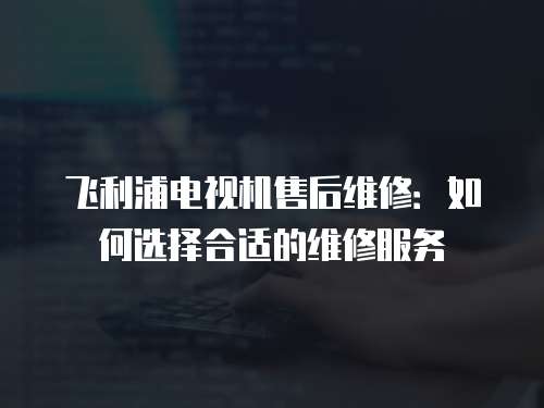 飛利浦電視機(jī)售后維修：如何選擇合適的維修服務(wù)
