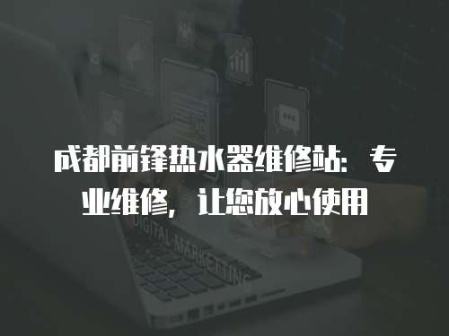 成都前鋒熱水器維修站：專業維修，讓您放心使用