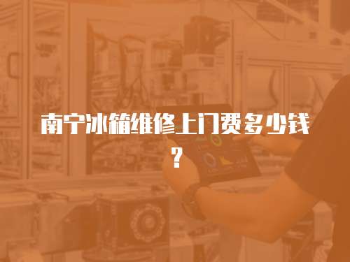 南寧冰箱維修上門(mén)費(fèi)多少錢(qián)？
