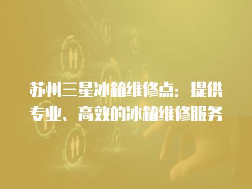 蘇州三星冰箱維修點：提供專業、高效的冰箱維修服務