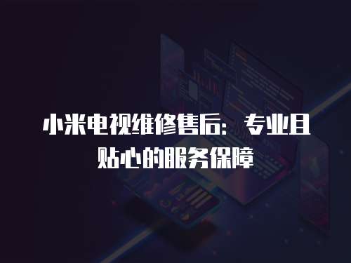 小米電視維修售后：專業且貼心的服務保障
