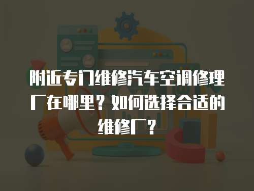 附近專門維修汽車空調(diào)修理廠在哪里？如何選擇合適的維修廠？