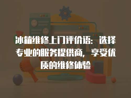 冰箱維修上門評價語：選擇專業的服務提供商，享受優質的維修體驗