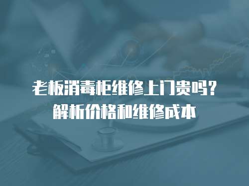 老板消毒柜維修上門貴嗎？解析價格和維修成本