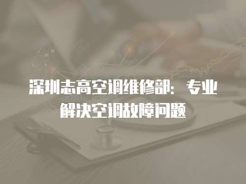 深圳志高空調維修部：專業解決空調故障問題