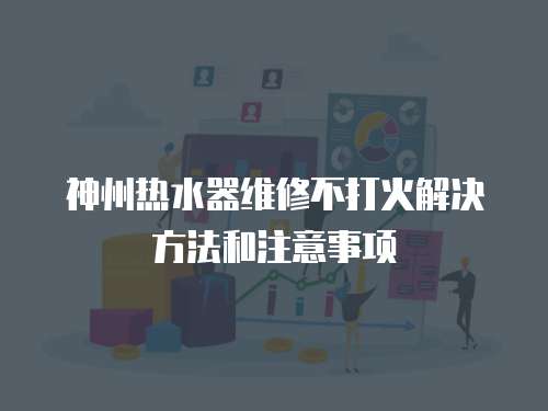 神州熱水器維修不打火解決方法和注意事項