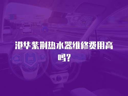 港華紫荊熱水器維修費用高嗎？