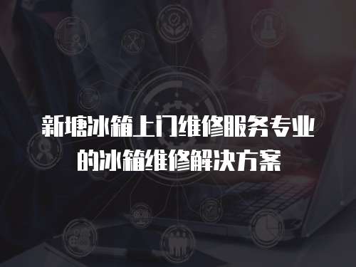 新塘冰箱上門維修服務專業的冰箱維修解決方案