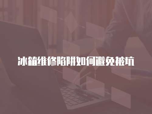 冰箱維修陷阱如何避免被坑