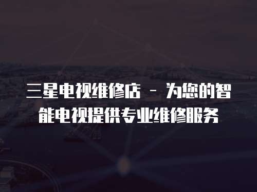 三星電視維修店 - 為您的智能電視提供專業維修服務
