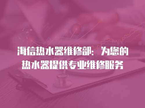 海信熱水器維修部：為您的熱水器提供專業(yè)維修服務(wù)