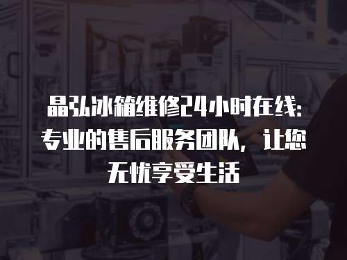晶弘冰箱維修24小時在線：專業(yè)的售后服務(wù)團(tuán)隊，讓您無憂享受生活