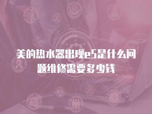 美的熱水器出現(xiàn)e5是什么問(wèn)題維修需要多少錢(qián)