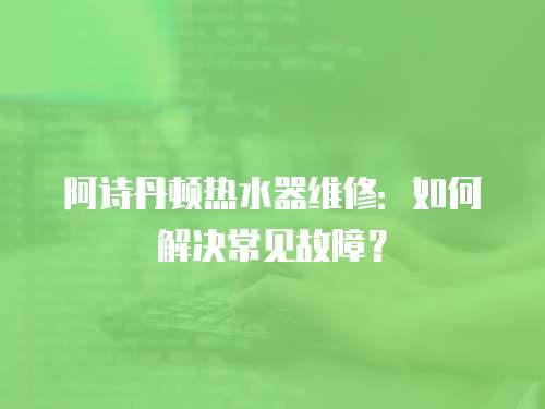 阿詩丹頓熱水器維修：如何解決常見故障？