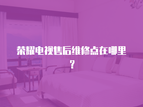 榮耀電視售后維修點在哪里？