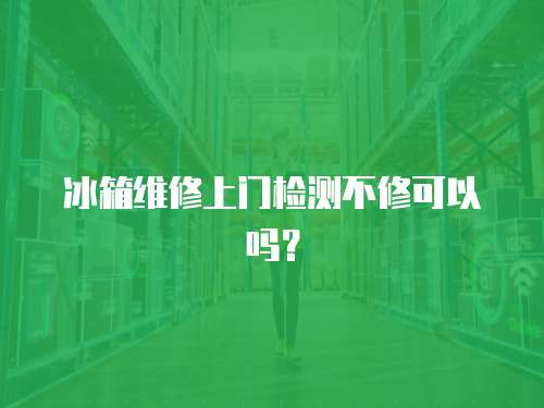 冰箱維修上門檢測不修可以嗎？