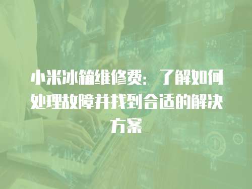 小米冰箱維修費：了解如何處理故障并找到合適的解決方案
