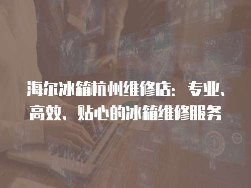 海爾冰箱杭州維修店：專業、高效、貼心的冰箱維修服務