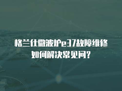 格蘭仕微波爐e37故障維修如何解決常見問(wèn)？