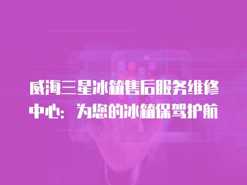 威海三星冰箱售后服務(wù)維修中心：為您的冰箱保駕護(hù)航