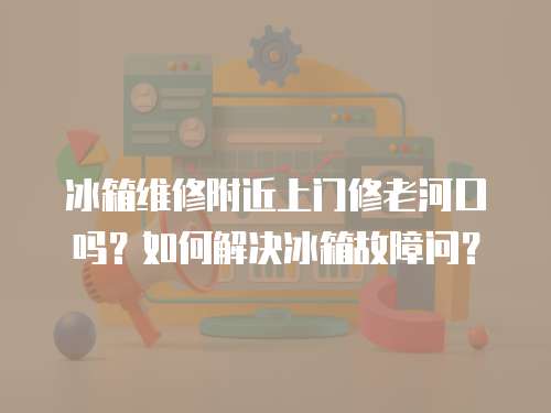 冰箱維修附近上門修老河口嗎？如何解決冰箱故障問？
