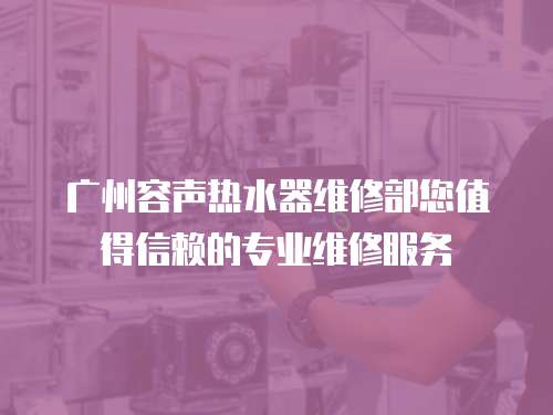 廣州容聲熱水器維修部您值得信賴的專業(yè)維修服務(wù)