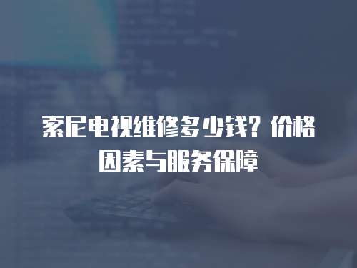 索尼電視維修多少錢？價格因素與服務保障