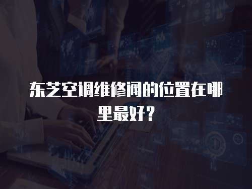 東芝空調維修閥的位置在哪里最好？