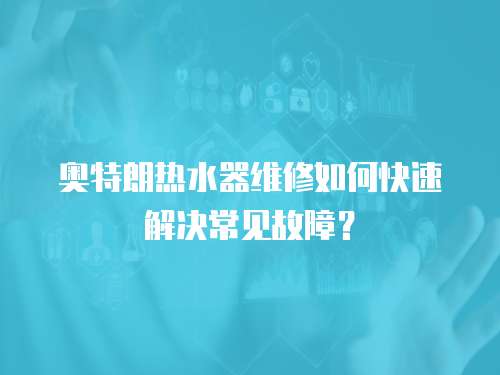 奧特朗熱水器維修如何快速解決常見故障？