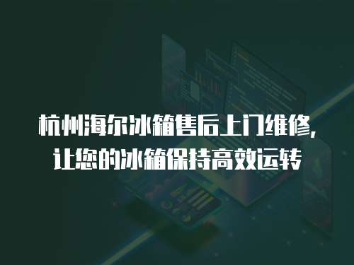 杭州海爾冰箱售后上門維修，讓您的冰箱保持高效運轉