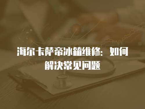 海爾卡薩帝冰箱維修：如何解決常見問題