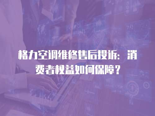 格力空調維修售后投訴：消費者權益如何保障？