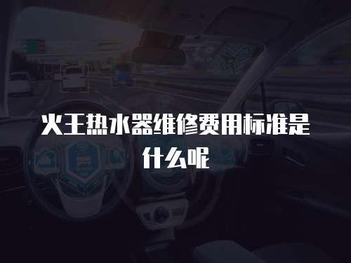 火王熱水器維修費用標(biāo)準(zhǔn)是什么呢