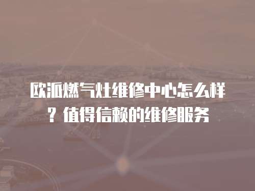 歐派燃氣灶維修中心怎么樣？值得信賴的維修服務