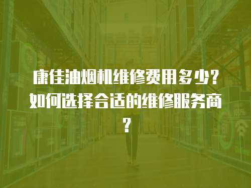 康佳油煙機(jī)維修費(fèi)用多少？如何選擇合適的維修服務(wù)商？