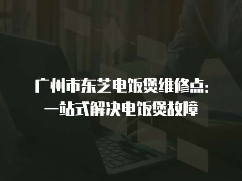 廣州市東芝電飯煲維修點(diǎn)：一站式解決電飯煲故障