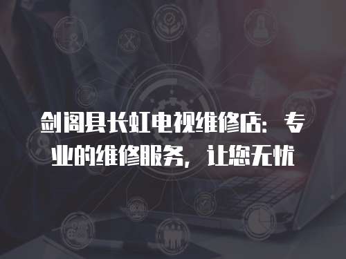 劍閣縣長(zhǎng)虹電視維修店：專業(yè)的維修服務(wù)，讓您無(wú)憂