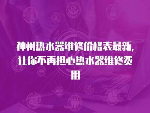 神州熱水器維修價格表最新，讓你不再擔心熱水器維修費用