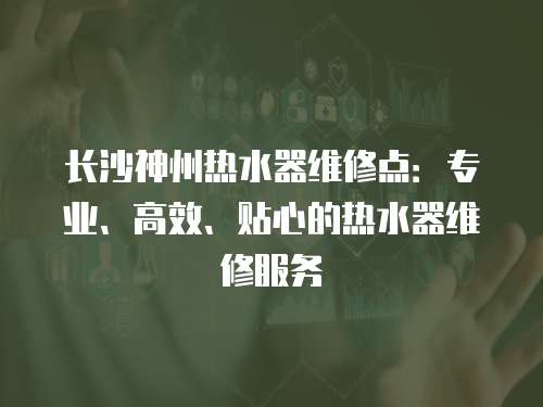 長沙神州熱水器維修點：專業、高效、貼心的熱水器維修服務