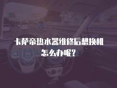卡薩帝熱水器維修后想換機怎么辦呢？
