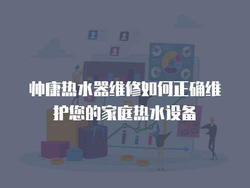 帥康熱水器維修如何正確維護您的家庭熱水設備
