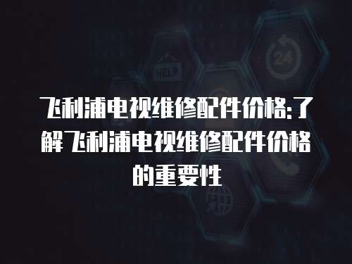 飛利浦電視維修配件價格:了解飛利浦電視維修配件價格的重要性